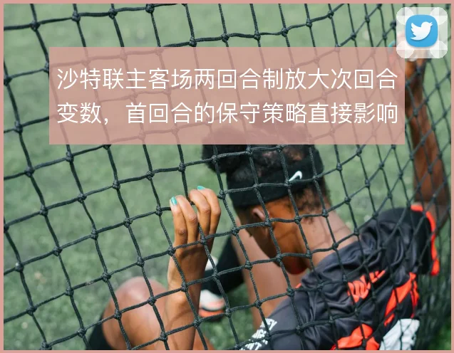沙特联主客场两回合制放大次回合变数，首回合的保守策略直接影响晋级走向
