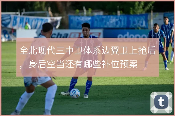 全北现代三中卫体系边翼卫上抢后，身后空当还有哪些补位预案