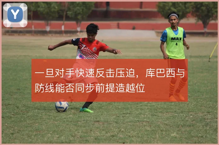一旦对手快速反击压迫，库巴西与防线能否同步前提造越位