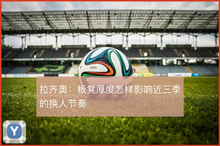 拉齐奥：板凳厚度怎样影响近三季的换人节奏