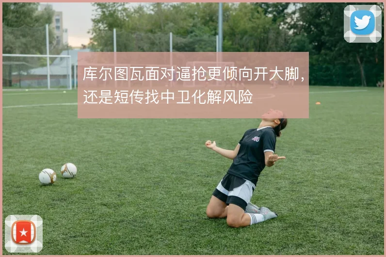 库尔图瓦面对逼抢更倾向开大脚，还是短传找中卫化解风险