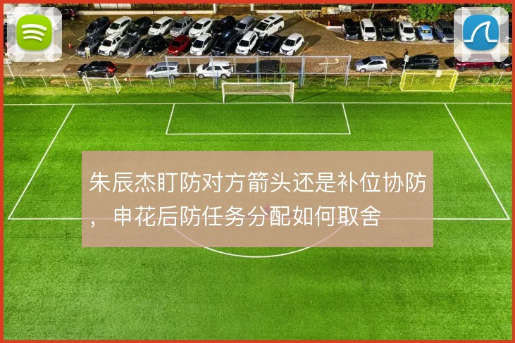 朱辰杰盯防对方箭头还是补位协防，申花后防任务分配如何取舍