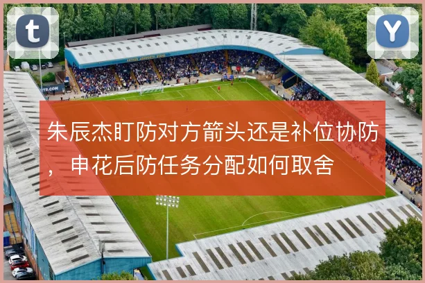 朱辰杰盯防对方箭头还是补位协防，申花后防任务分配如何取舍