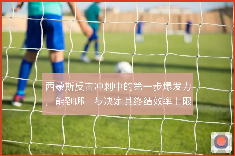 西蒙斯反击冲刺中的第一步爆发力，能到哪一步决定其终结效率上限
