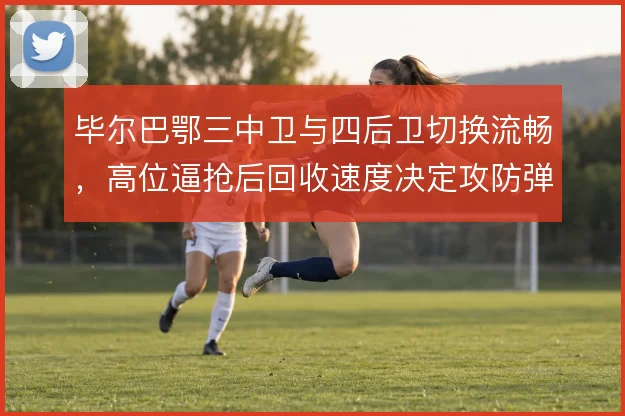 毕尔巴鄂三中卫与四后卫切换流畅,高位逼抢后回收速度决定攻防弹性
