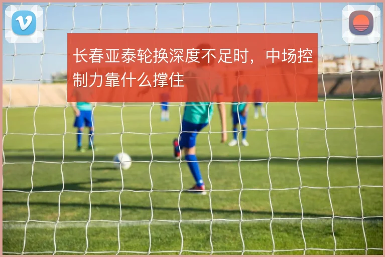 长春亚泰轮换深度不足时，中场控制力靠什么撑住