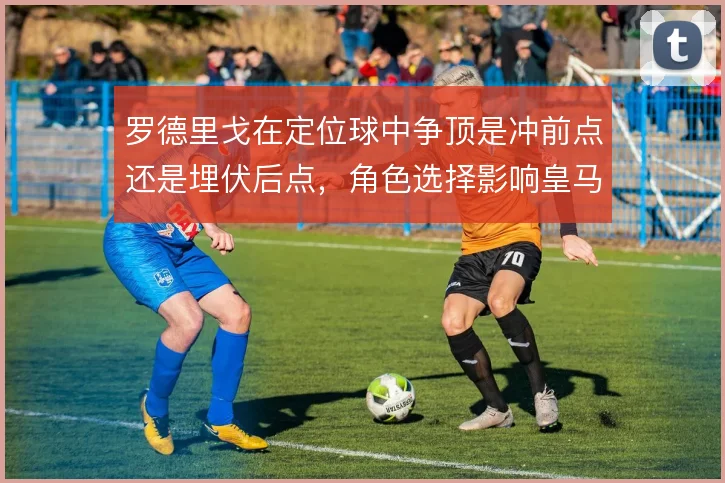 罗德里戈在定位球中争顶是冲前点还是埋伏后点，角色选择影响皇马空中威胁