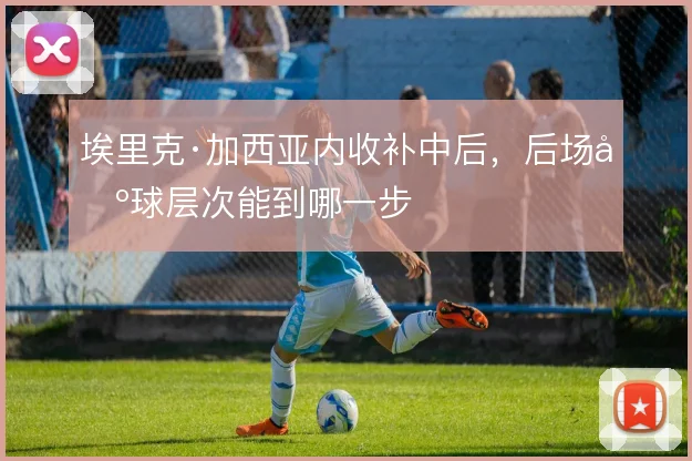埃里克·加西亚内收补中后，后场出球层次能到哪一步