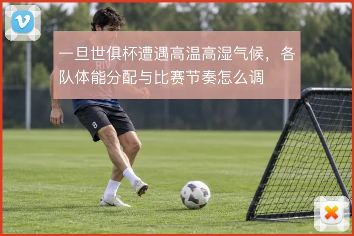 一旦世俱杯遭遇高温高湿气候，各队体能分配与比赛节奏怎么调