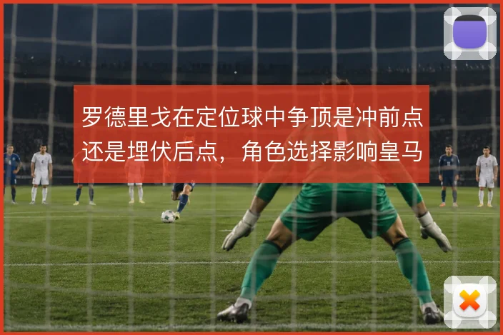 罗德里戈在定位球中争顶是冲前点还是埋伏后点，角色选择影响皇马空中威胁