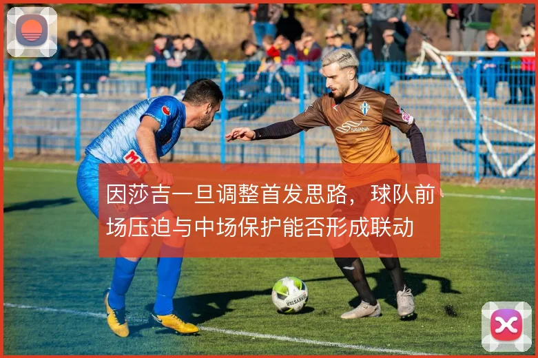 因莎吉一旦调整首发思路,球队前场压迫与中场保护能否形成联动