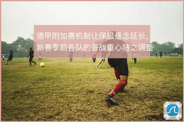 德甲附加赛机制让保级悬念延长，新赛季前各队的备战重心随之调整
